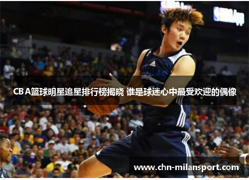 CBA篮球明星追星排行榜揭晓 谁是球迷心中最受欢迎的偶像