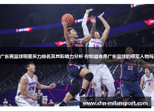 广东男篮球明星实力排名及其影响力分析 你知道谁是广东篮球的领军人物吗