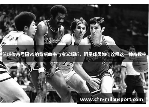 篮球传奇号码99的背后故事与意义解析，明星球员如何诠释这一神奇数字