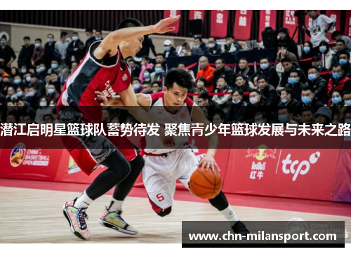 潜江启明星篮球队蓄势待发 聚焦青少年篮球发展与未来之路