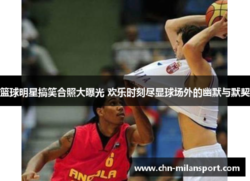 篮球明星搞笑合照大曝光 欢乐时刻尽显球场外的幽默与默契