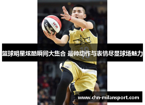 篮球明星炫酷瞬间大集合 最帅动作与表情尽显球场魅力