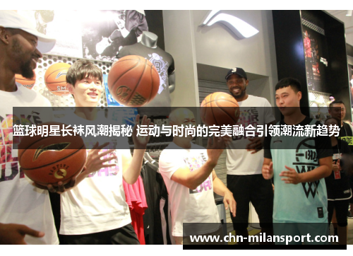 篮球明星长袜风潮揭秘 运动与时尚的完美融合引领潮流新趋势