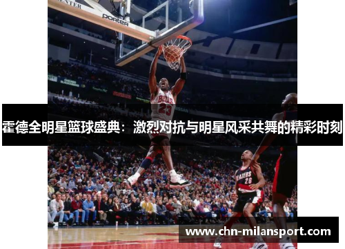 霍德全明星篮球盛典：激烈对抗与明星风采共舞的精彩时刻