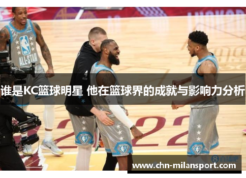 谁是KC篮球明星 他在篮球界的成就与影响力分析
