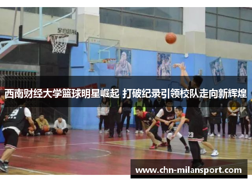 西南财经大学篮球明星崛起 打破纪录引领校队走向新辉煌