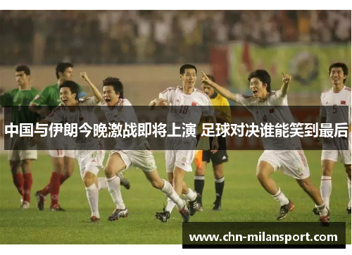 中国与伊朗今晚激战即将上演 足球对决谁能笑到最后