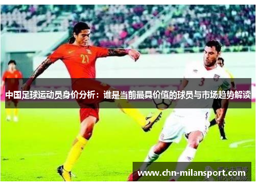 中国足球运动员身价分析：谁是当前最具价值的球员与市场趋势解读