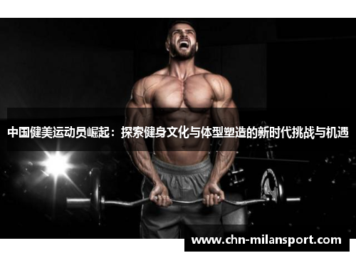 中国健美运动员崛起：探索健身文化与体型塑造的新时代挑战与机遇